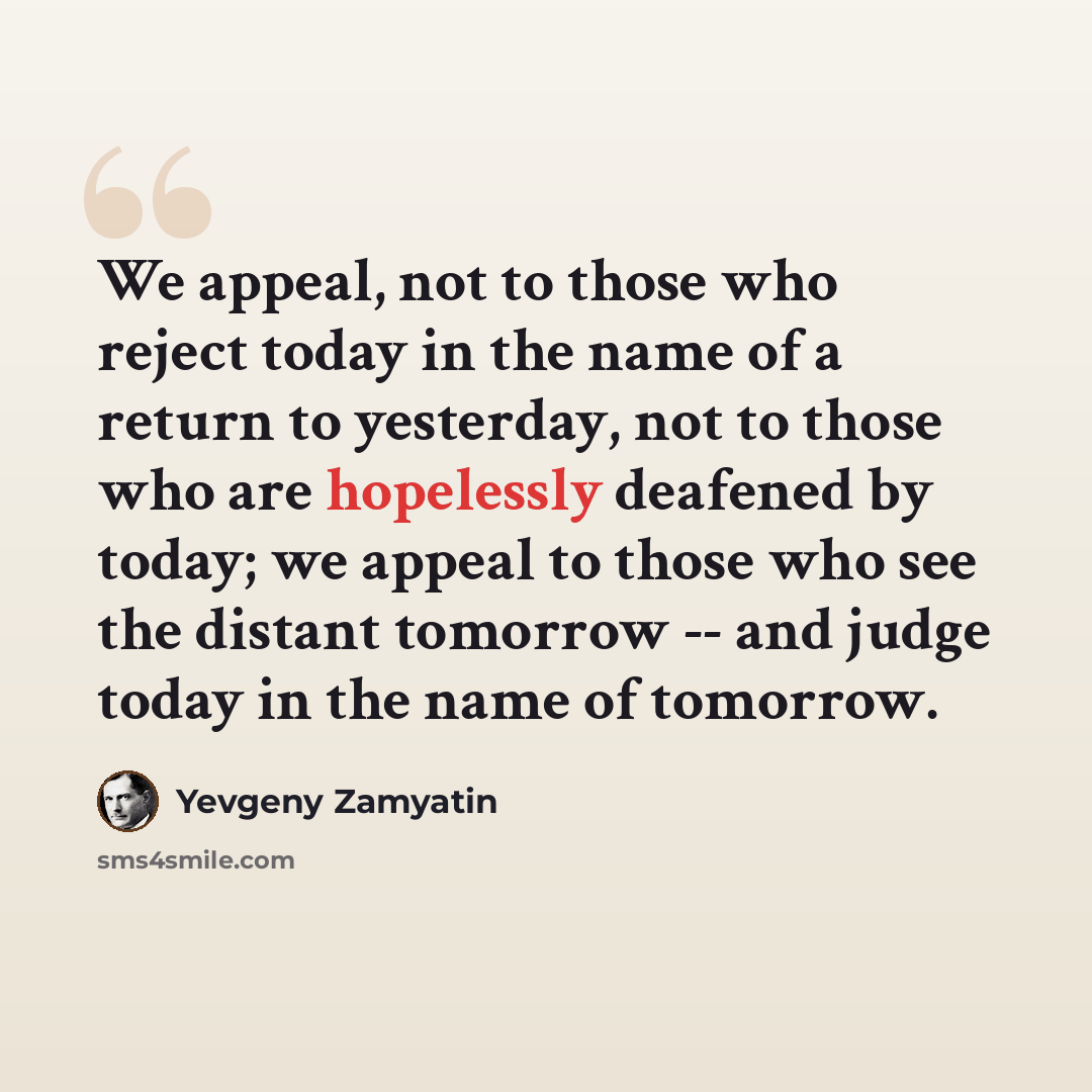 “We appeal, not to those who reject today in the name of a return to yesterday, not to those who are hopelessly deafened by today; we appeal to those who see the distant tomorrow -- and judge today in the name of tomorrow.” quote by Yevgeny Zamyatin