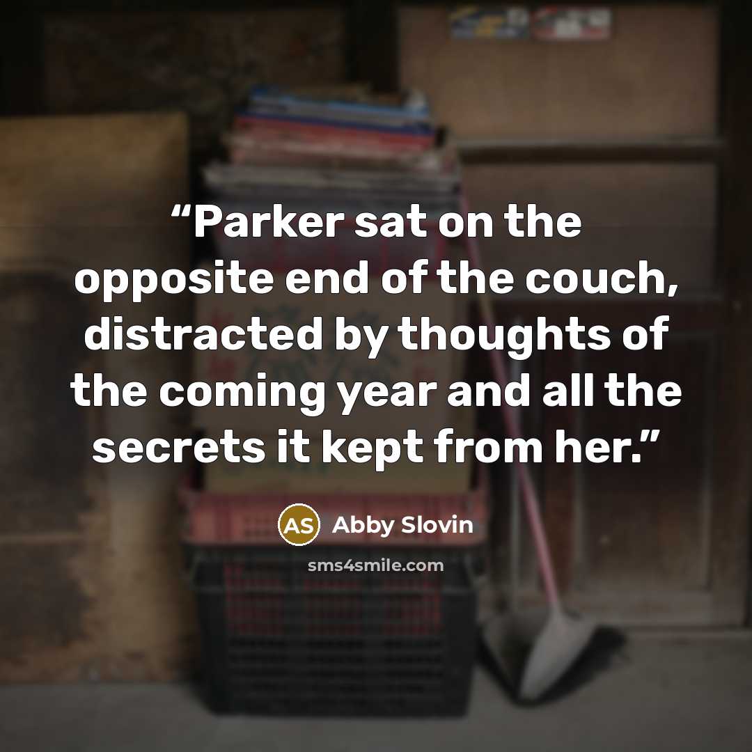 “Parker sat on the opposite end of the couch, distracted by thoughts of the coming year and all the secrets it kept from her.” quote by Abby Slovin