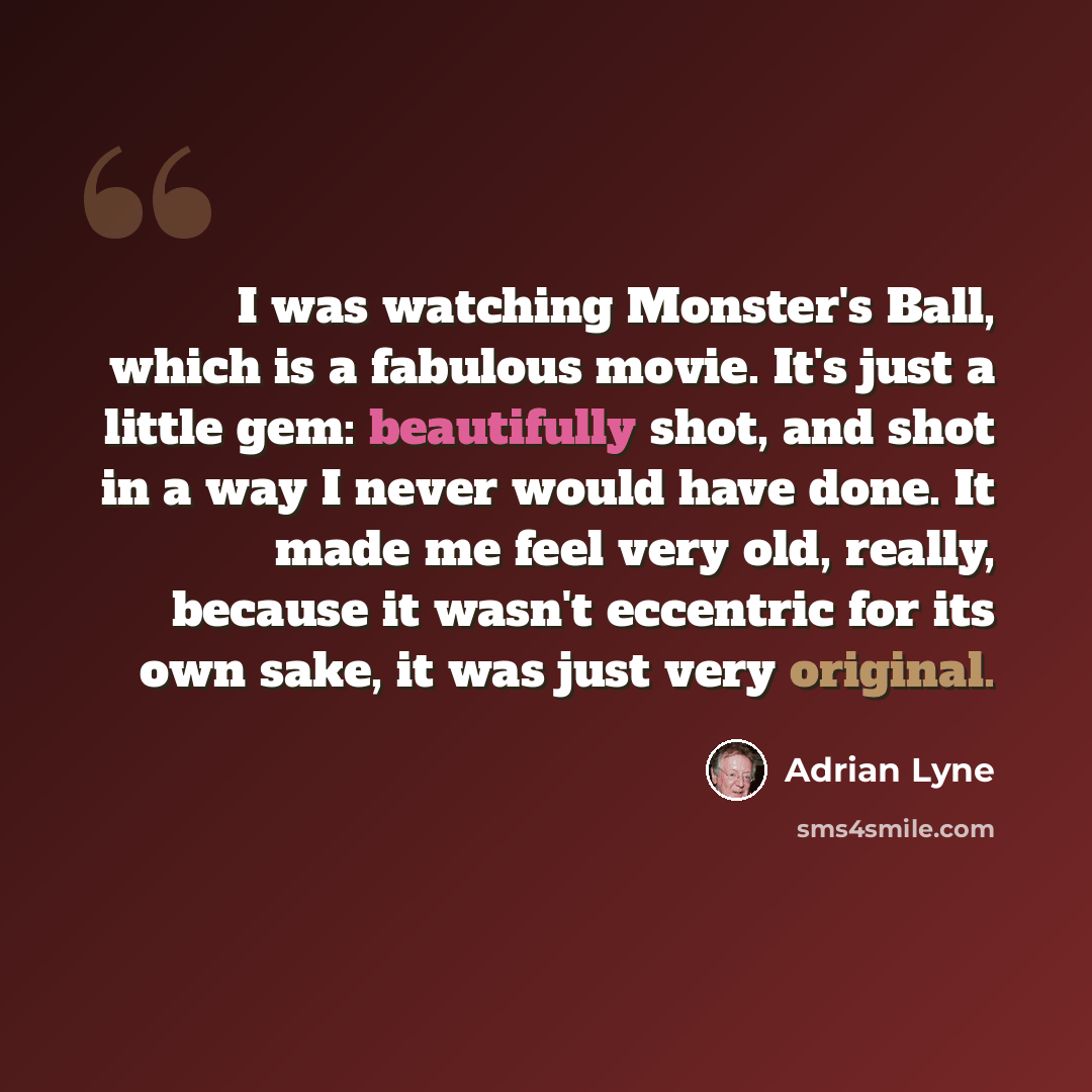 “I was watching Monster's Ball, which is a fabulous movie. It's just a little gem: beautifully shot, and shot in a way I never would have done. It made me feel very old, really, because it wasn't eccentric for its own sake, it was just very original.” quote by Adrian Lyne