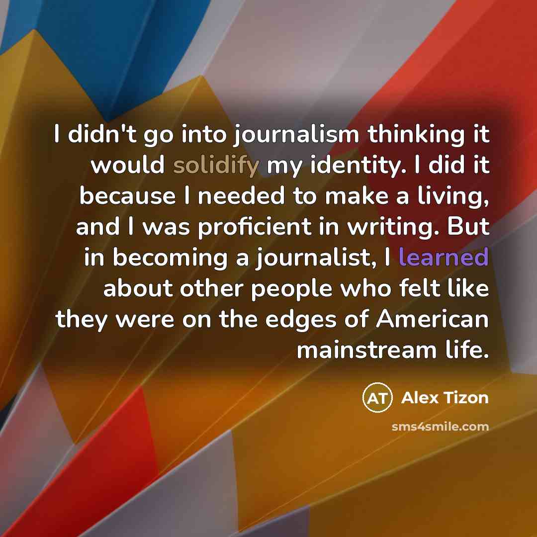 “I didn't go into journalism thinking it would solidify my identity. I did it because I needed to make a living, and I was proficient in writing. But in becoming a journalist, I learned about other people who felt like they were on the edges of American mainstream life.” quote by Alex Tizon