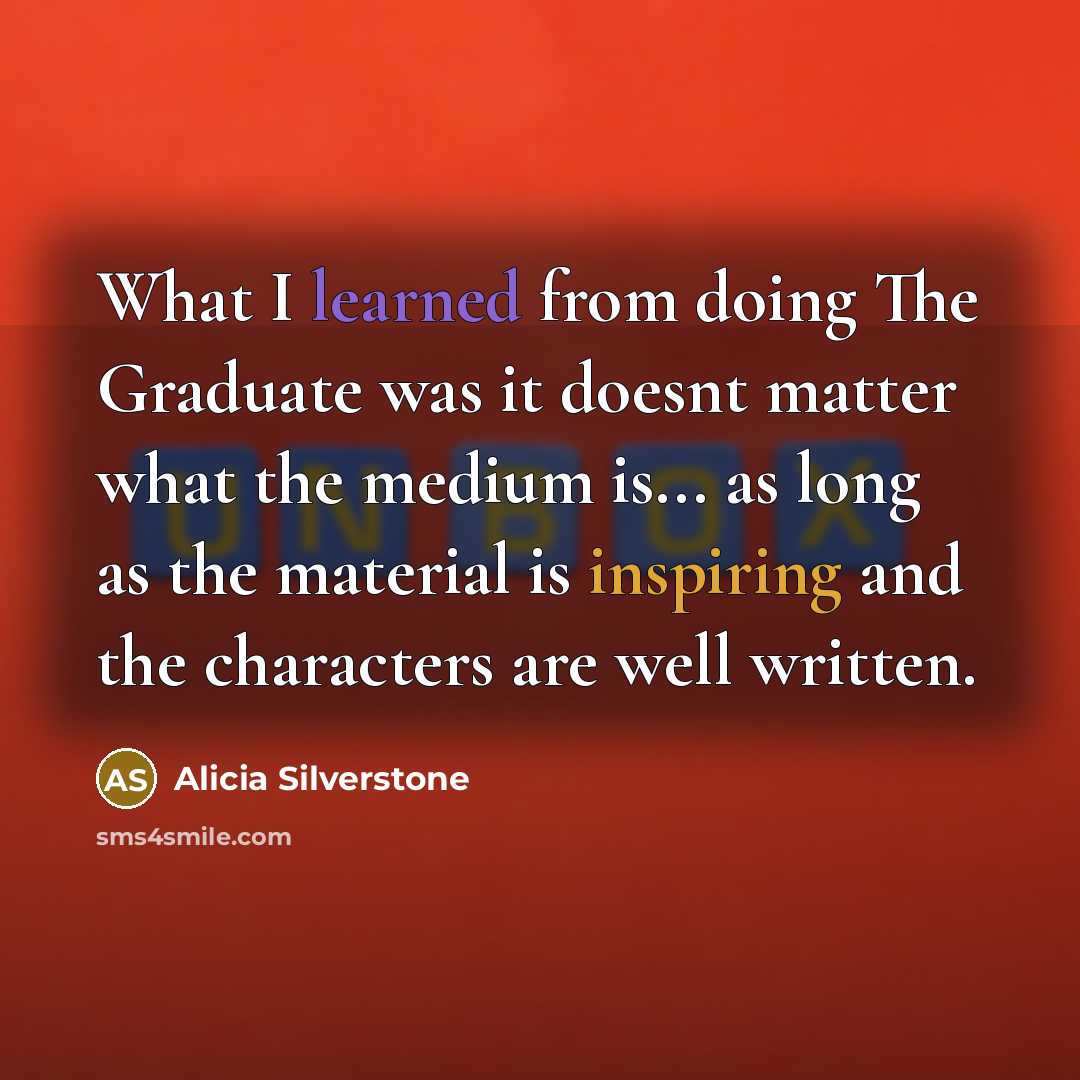 “What I learned from doing The Graduate was it doesnt matter what the medium is... as long as the material is inspiring and the characters are well written.” quote by Alicia Silverstone