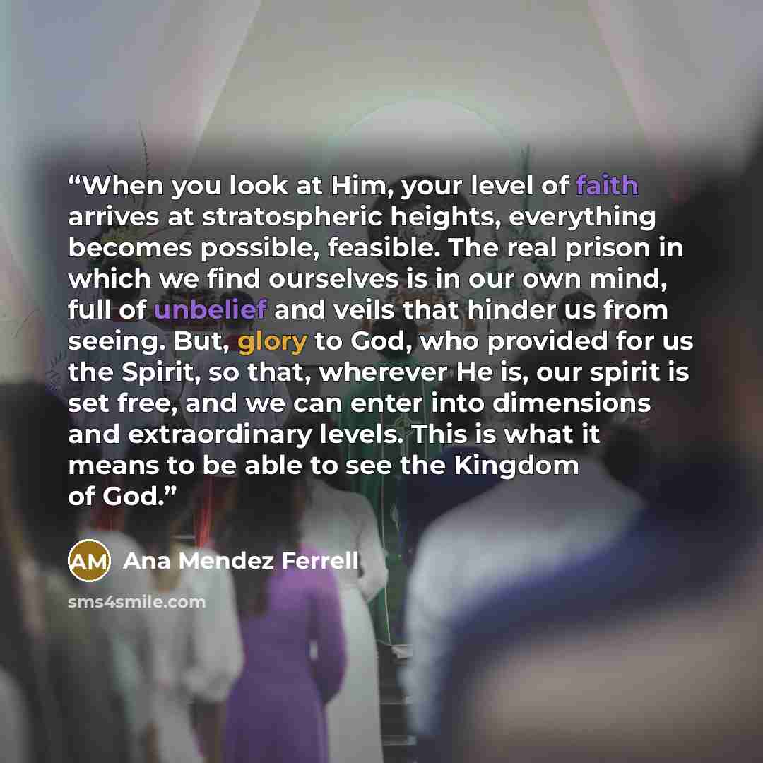 “When you look at Him, your level of faith arrives at stratospheric heights, everything becomes possible, feasible. The real prison in which we find ourselves is in our own mind, full of unbelief and veils that hinder us from seeing. But, glory to God, who provided for us the Spirit, so that…” quote by Ana Mendez Ferrell