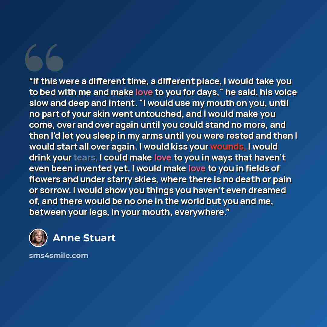“If this were a different time, a different place, I would take you to bed with me and make love to you for days," he said, his voice slow and deep and intent. "I would use my mouth on you, until no part of your skin went untouched, and I would make you come, over and over again until you could…” quote by Anne Stuart