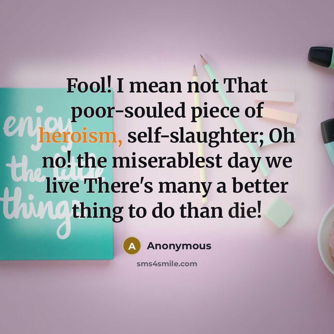 “Fool! I mean not That poor-souled piece of heroism, self-slaughter; Oh no! the miserablest day we live There's many a better thing to do than die!” quote by Anonymous
