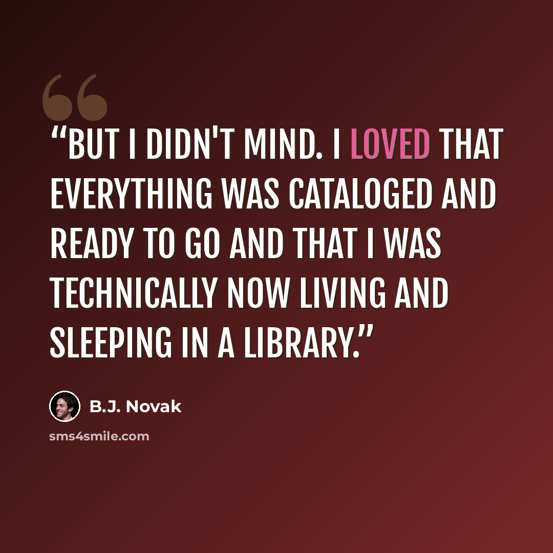 “But I didn't mind. I loved that everything was cataloged and ready to go and that I was technically now living and sleeping in a library.” quote by B.J. Novak