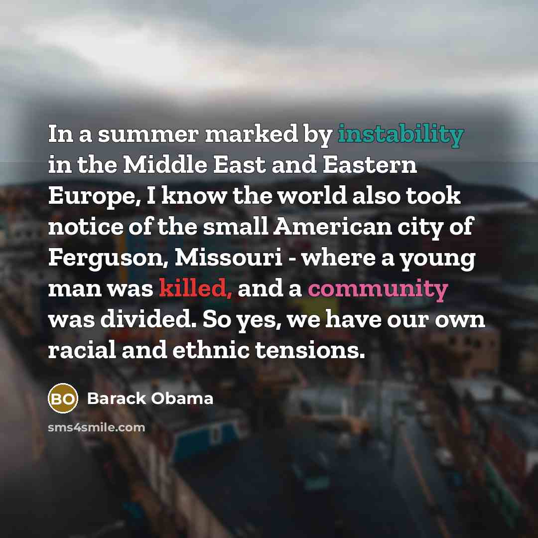 “In a summer marked by instability in the Middle East and Eastern Europe, I know the world also took notice of the small American city of Ferguson, Missouri - where a young man was killed, and a community was divided. So yes, we have our own racial and ethnic tensions.” quote by Barack Obama