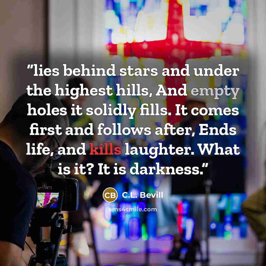 “lies behind stars and under the highest hills, And empty holes it solidly fills. It comes first and follows after, Ends life, and kills laughter. What is it? It is darkness.” quote by C.L. Bevill