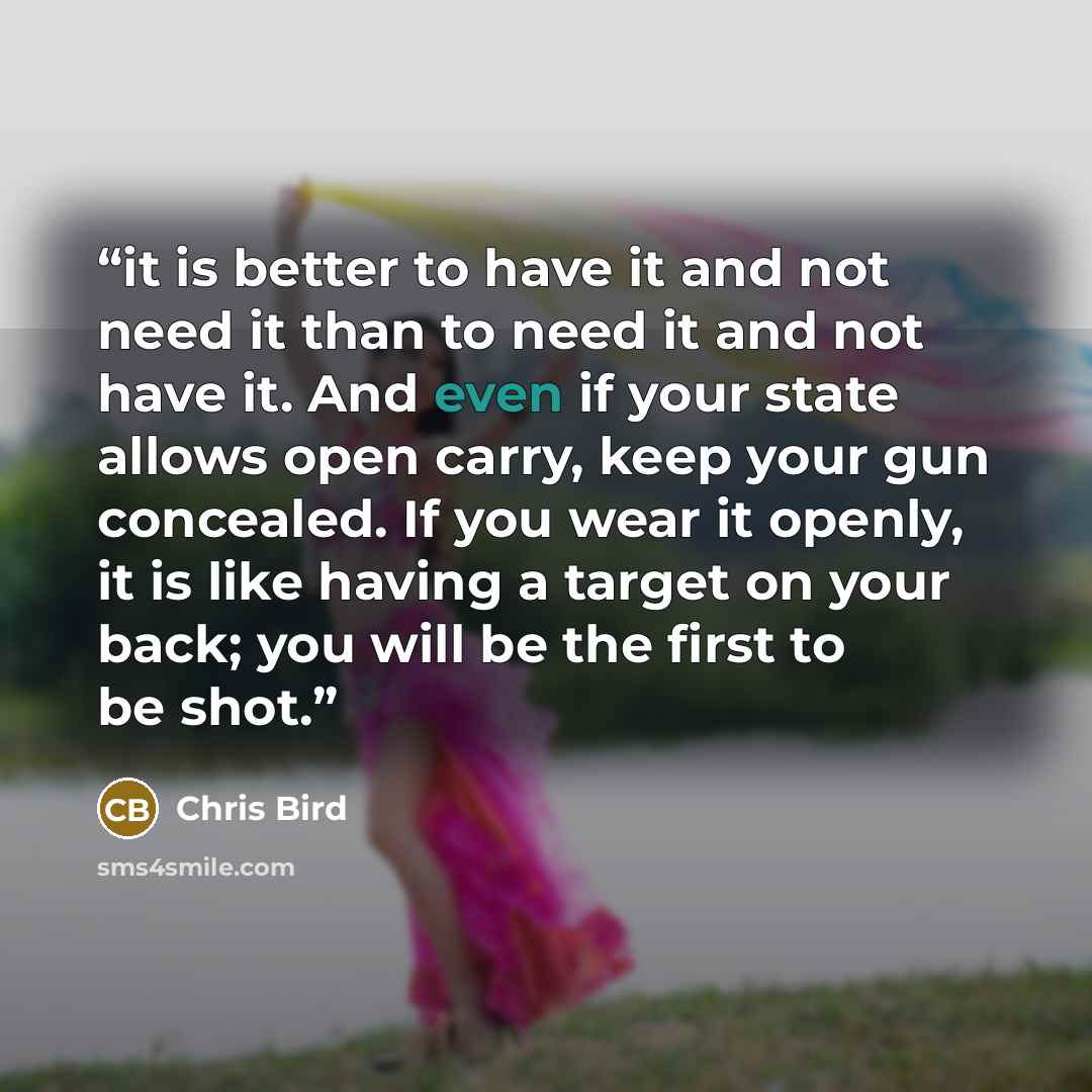 “it is better to have it and not need it than to need it and not have it. And even if your state allows open carry, keep your gun concealed. If you wear it openly, it is like having a target on your back; you will be the first to be shot.” quote by Chris Bird