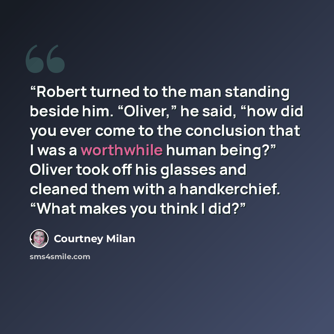 “Robert turned to the man standing beside him. “Oliver,” he said, “how did you ever come to the conclusion that I was a worthwhile human being?” Oliver took off his glasses and cleaned them with a handkerchief. “What makes you think I did?” quote by Courtney Milan