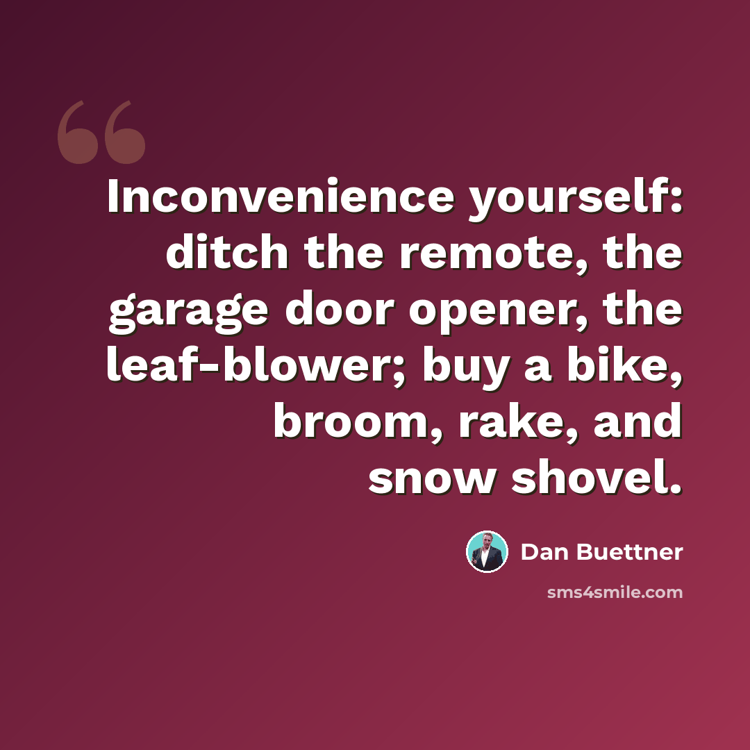 “Inconvenience yourself: ditch the remote, the garage door opener, the leaf-blower; buy a bike, broom, rake, and snow shovel.” quote by Dan Buettner