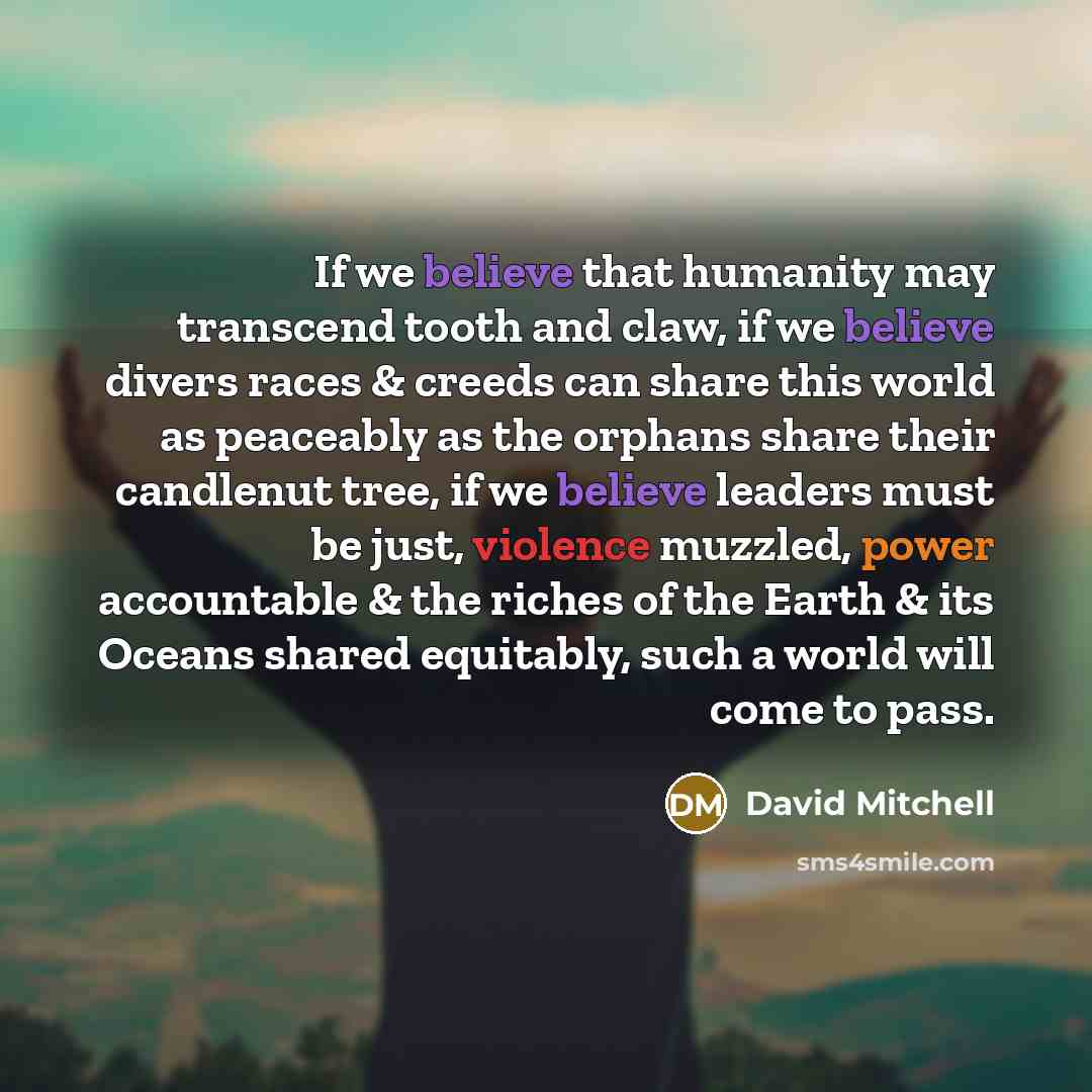 “If we believe that humanity may transcend tooth and claw, if we believe divers races & creeds can share this world as peaceably as the orphans share their candlenut tree, if we believe leaders must be just, violence muzzled, power accountable & the riches of the Earth & its Oceans shared…” quote by David Mitchell