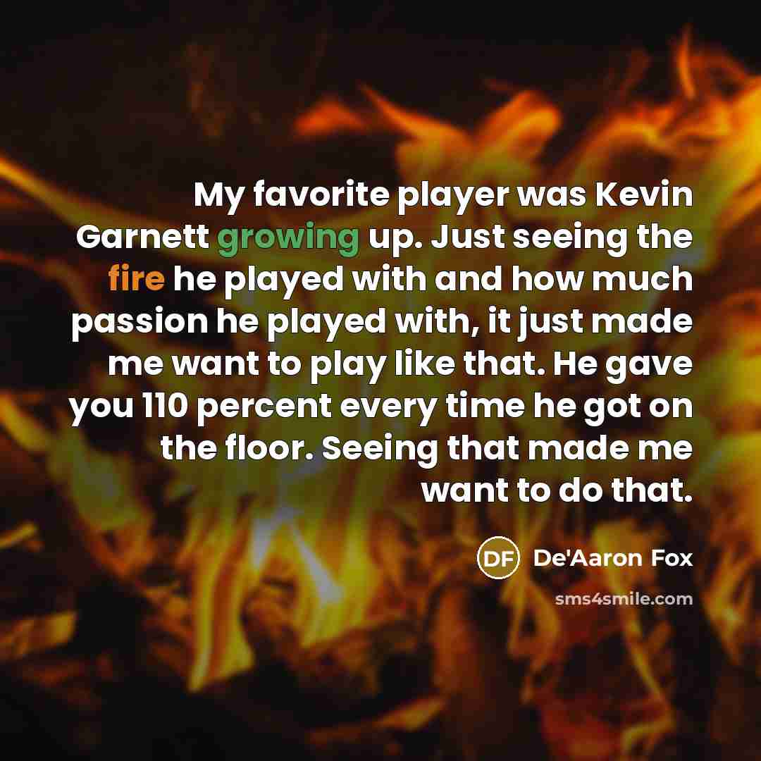 “My favorite player was Kevin Garnett growing up. Just seeing the fire he played with and how much passion he played with, it just made me want to play like that. He gave you 110 percent every time he got on the floor. Seeing that made me want to do that.” quote by De'Aaron Fox