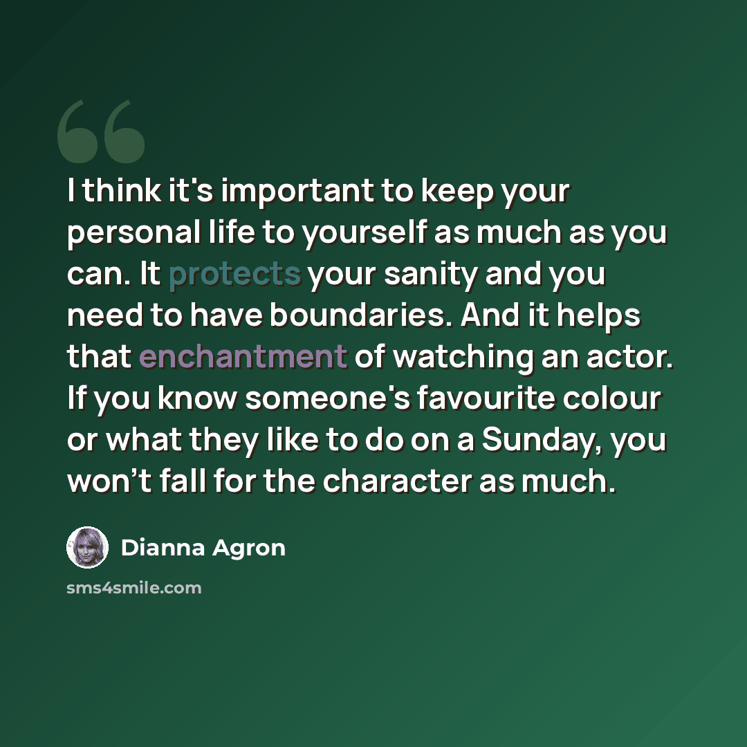 “I think it's important to keep your personal life to yourself as much as you can. It protects your sanity and you need to have boundaries. And it helps that enchantment of watching an actor. If you know someone's favourite colour or what they like to do on a Sunday, you won't fall for the…” quote by Dianna Agron