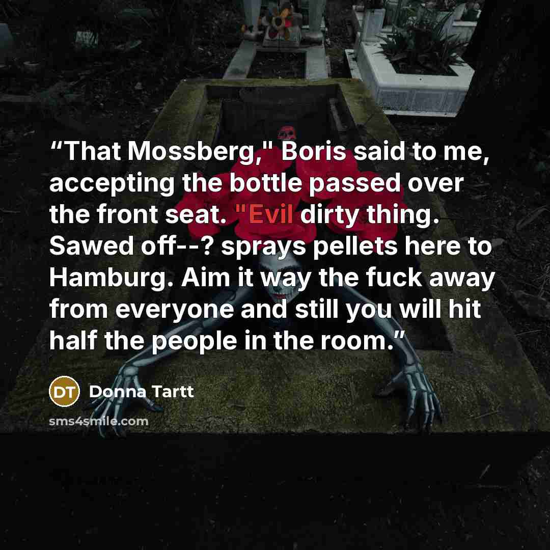 “That Mossberg," Boris said to me, accepting the bottle passed over the front seat. "Evil dirty thing. Sawed off--? sprays pellets here to Hamburg. Aim it way the fuck away from everyone and still you will hit half the people in the room.” quote by Donna Tartt