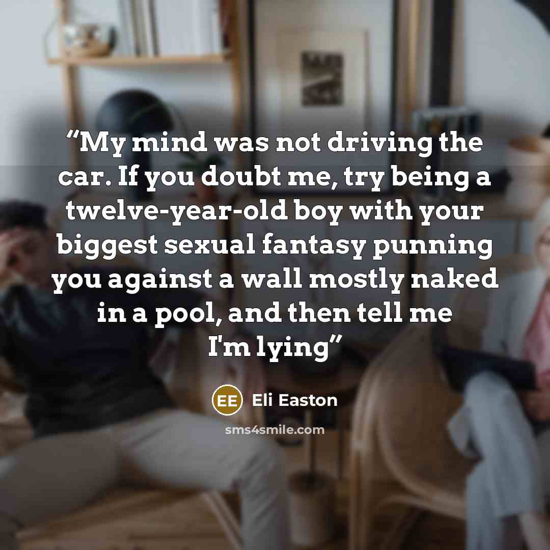 “My mind was not driving the car. If you doubt me, try being a twelve-year-old boy with your biggest sexual fantasy punning you against a wall mostly naked in a pool, and then tell me I'm lying” quote by Eli Easton