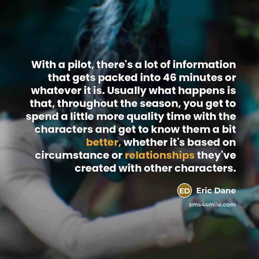 “With a pilot, there's a lot of information that gets packed into 46 minutes or whatever it is. Usually what happens is that, throughout the season, you get to spend a little more quality time with the characters and get to know them a bit better, whether it's based on circumstance or relationships…” quote by Eric Dane