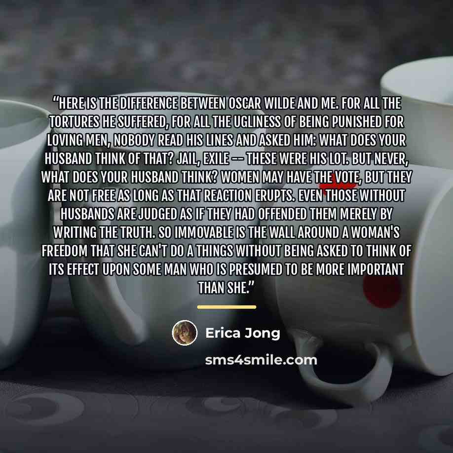 “Here is the difference between Oscar Wilde and me. For all the tortures he suffered, for all the ugliness of being punished for loving men, nobody read his lines and asked him: What does your husband think of that? Jail, exile -- these were his lot. But never, What does your husband think? Women…” quote by Erica Jong