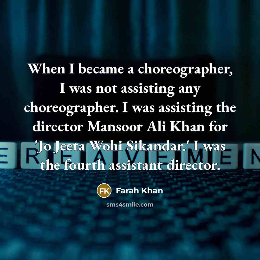 “When I became a choreographer, I was not assisting any choreographer. I was assisting the director Mansoor Ali Khan for 'Jo Jeeta Wohi Sikandar.' I was the fourth assistant director.” quote by Farah Khan