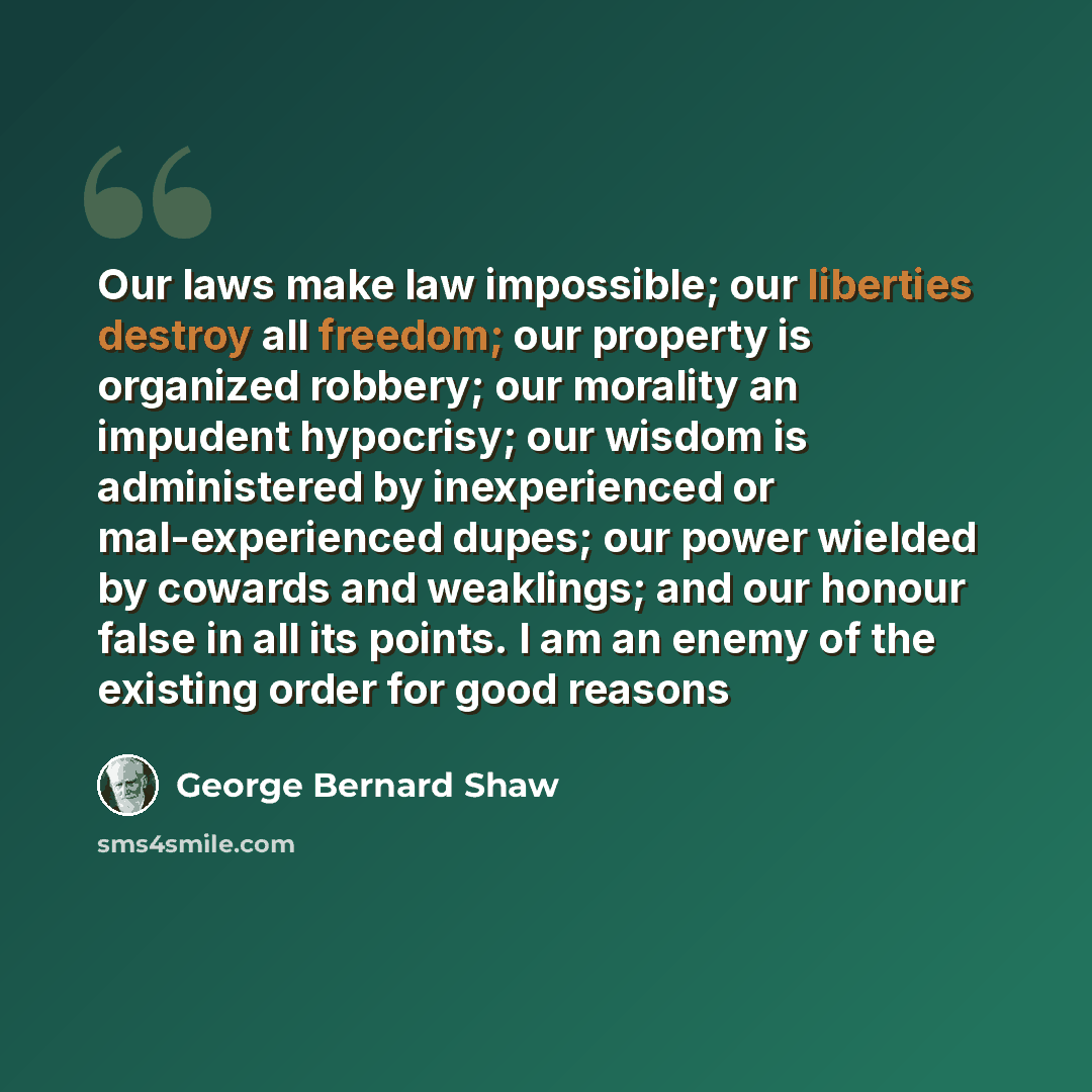 “Our laws make law impossible; our liberties destroy all freedom; our property is organized robbery; our morality an impudent hypocrisy; our wisdom is administered by inexperienced or mal-experienced dupes; our power wielded by cowards and weaklings; and our honour false in all its points. I am an…” quote by George Bernard Shaw