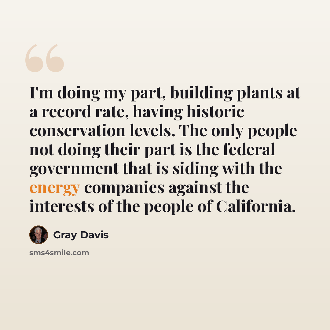 “I'm doing my part, building plants at a record rate, having historic conservation levels. The only people not doing their part is the federal government that is siding with the energy companies against the interests of the people of California.” quote by Gray Davis