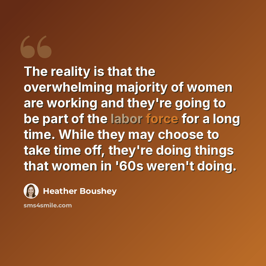 “The reality is that the overwhelming majority of women are working and they're going to be part of the labor force for a long time. While they may choose to take time off, they're doing things that women in '60s weren't doing.” quote by Heather Boushey