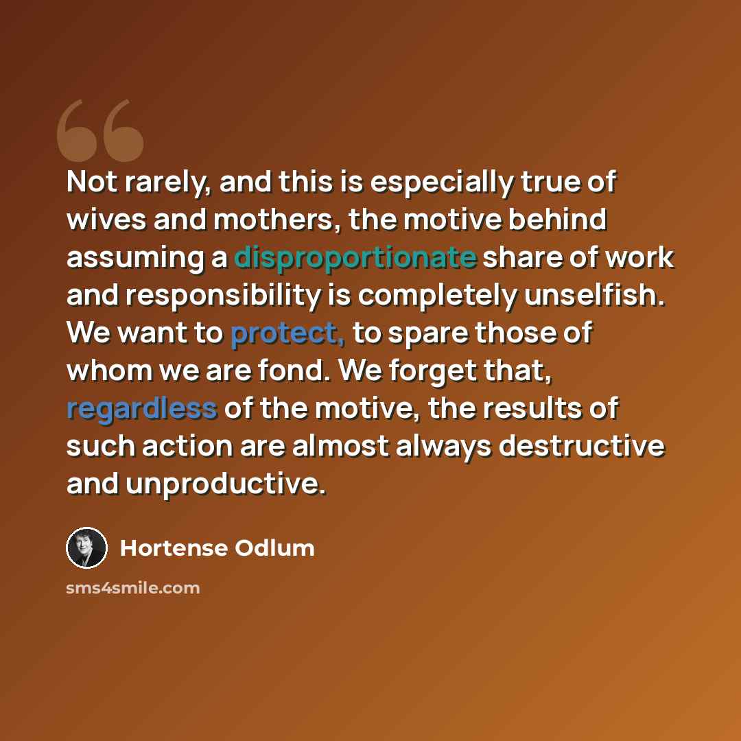 “Not rarely, and this is especially true of wives and mothers, the motive behind assuming a disproportionate share of work and responsibility is completely unselfish. We want to protect, to spare those of whom we are fond. We forget that, regardless of the motive, the results of such action are…” quote by Hortense Odlum