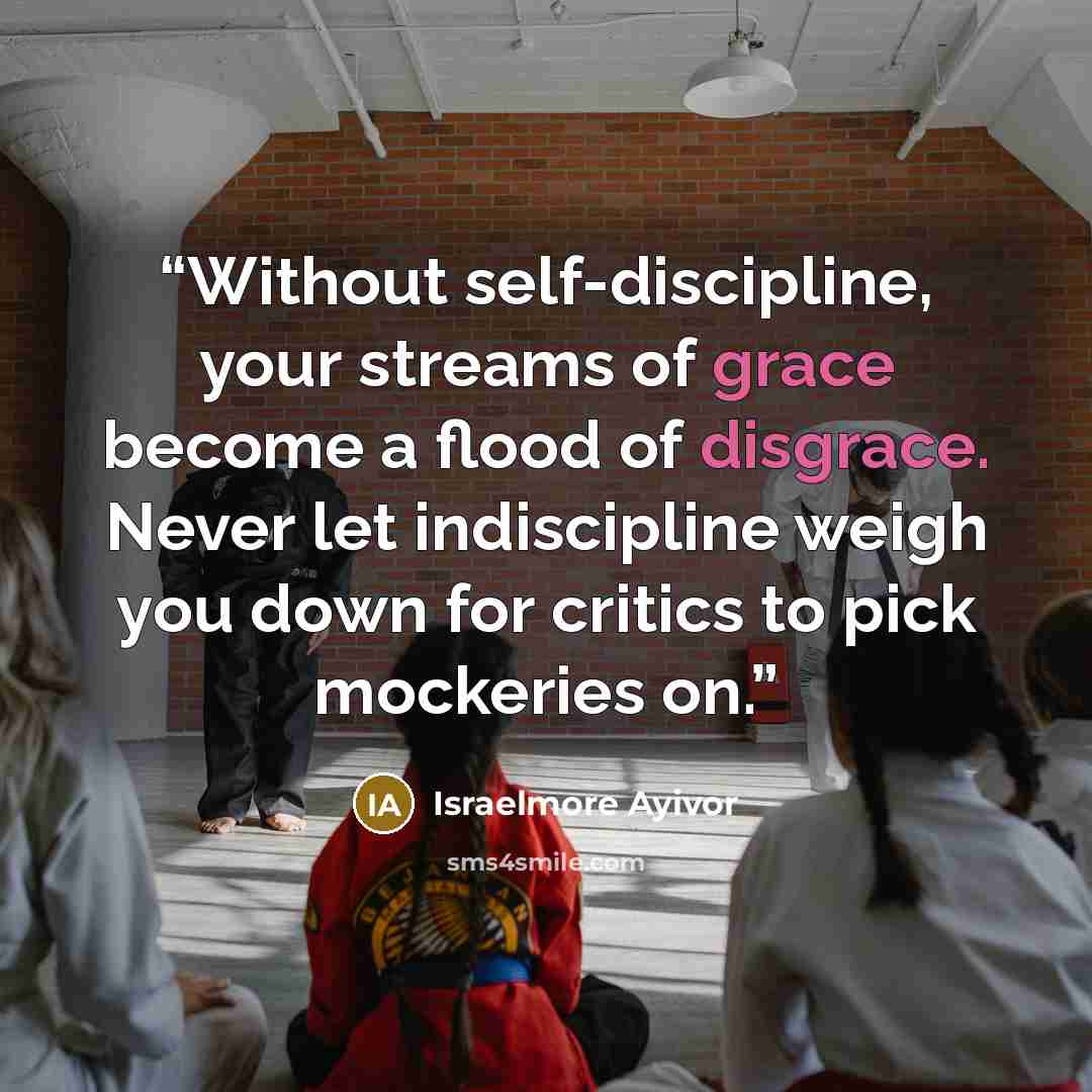 “Without self-discipline, your streams of grace become a flood of disgrace. Never let indiscipline weigh you down for critics to pick mockeries on.” quote by Israelmore Ayivor