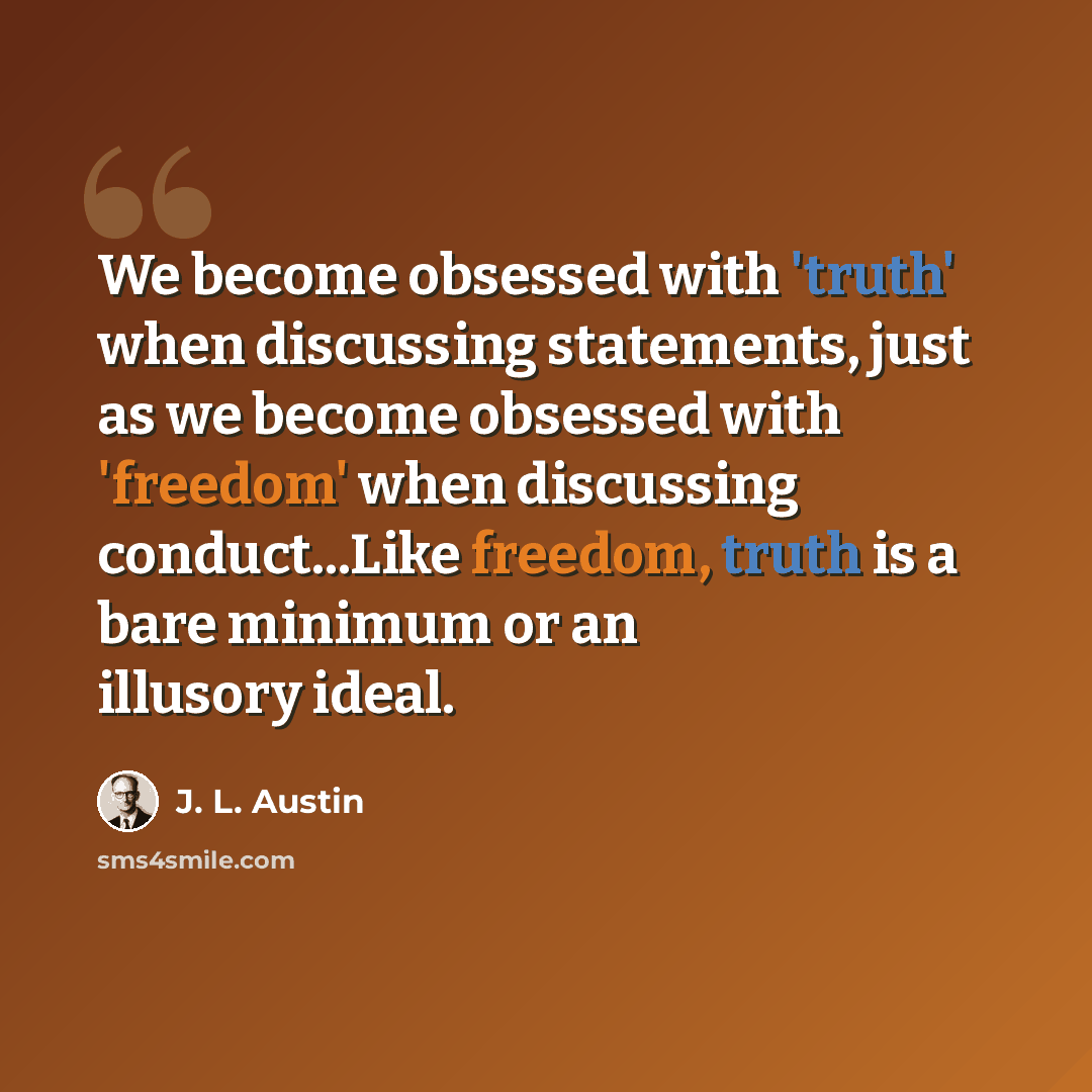 “We become obsessed with 'truth' when discussing statements, just as we become obsessed with 'freedom' when discussing conduct...Like freedom, truth is a bare minimum or an illusory ideal.” quote by J. L. Austin