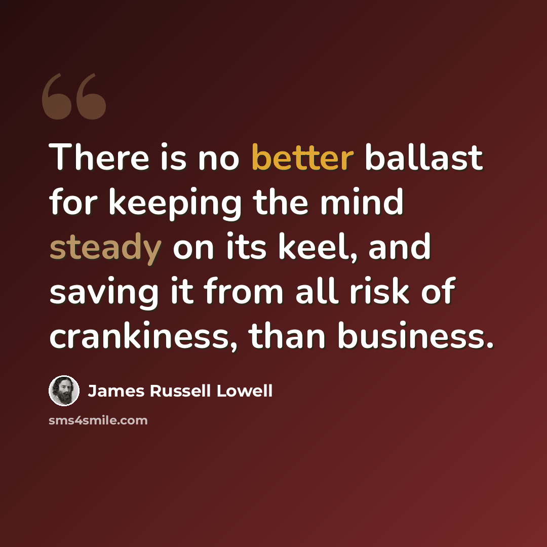 “There is no better ballast for keeping the mind steady on its keel, and saving it from all risk of crankiness, than business.” quote by James Russell Lowell