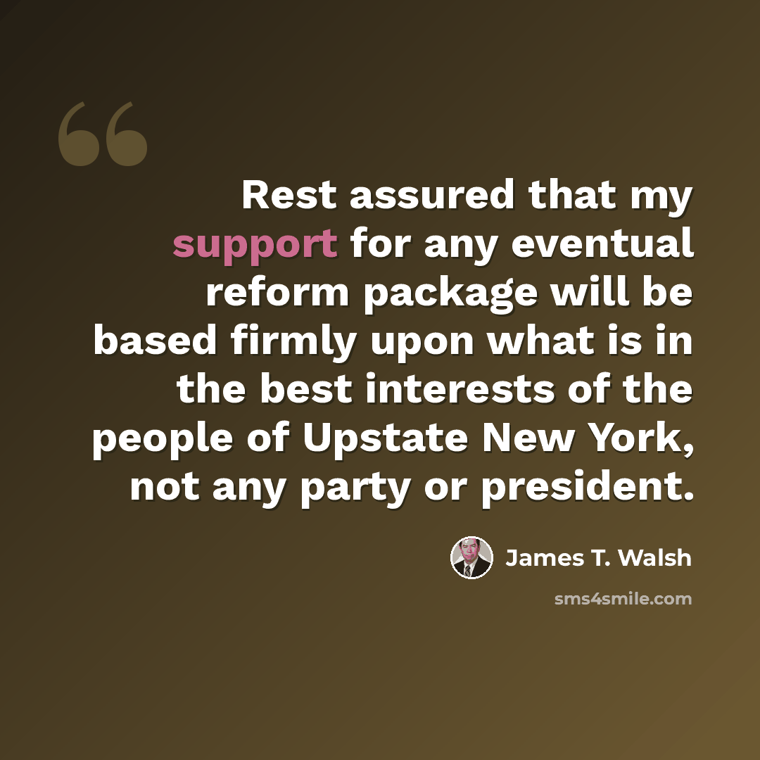 “Rest assured that my support for any eventual reform package will be based firmly upon what is in the best interests of the people of Upstate New York, not any party or president.” quote by James T. Walsh