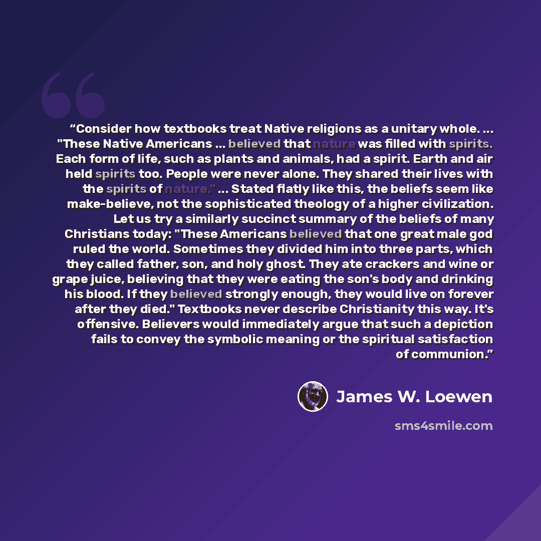 “Consider how textbooks treat Native religions as a unitary whole. ... "These Native Americans ... believed that nature was filled with spirits. Each form of life, such as plants and animals, had a spirit. Earth and air held spirits too. People were never alone. They shared their lives with the…” quote by James W. Loewen