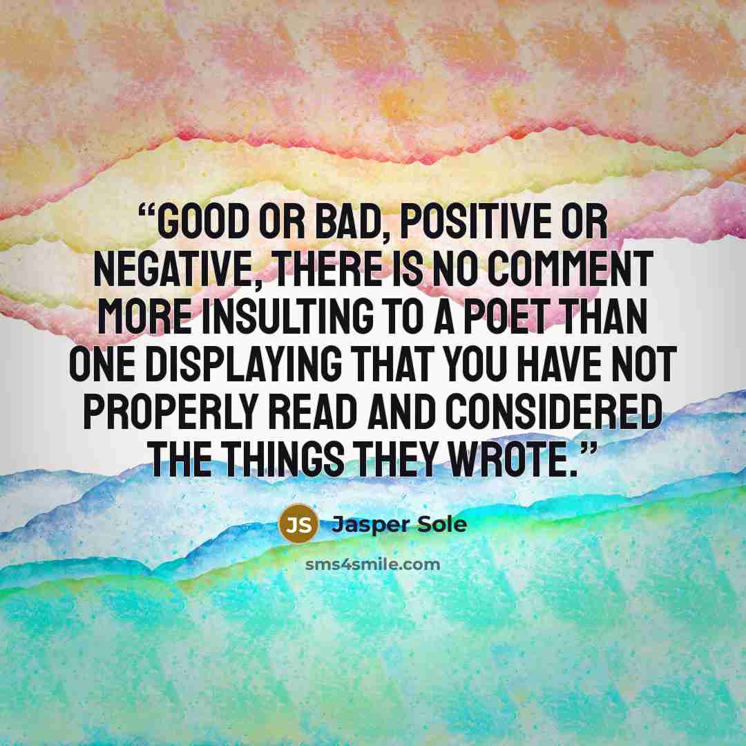 “Good or bad, positive or negative, there is no comment more insulting to a poet than one displaying that you have not properly read and considered the things they wrote.” quote by Jasper Sole