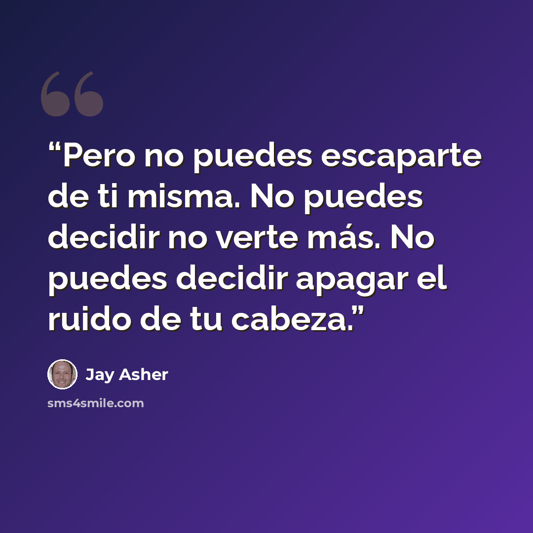 “Pero no puedes escaparte de ti misma. No puedes decidir no verte más. No puedes decidir apagar el ruido de tu cabeza.” quote by Jay Asher