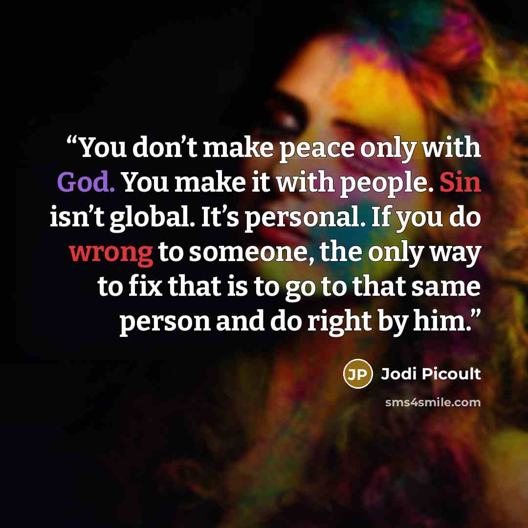 “You don’t make peace only with God. You make it with people. Sin isn’t global. It’s personal. If you do wrong to someone, the only way to fix that is to go to that same person and do right by him.” quote by Jodi Picoult