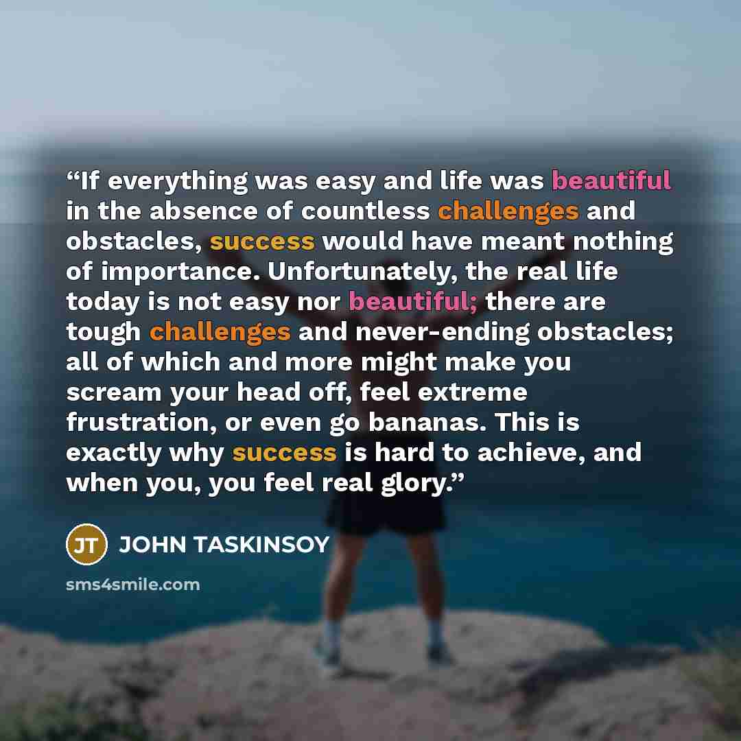 “If everything was easy and life was beautiful in the absence of countless challenges and obstacles, success would have meant nothing of importance. Unfortunately, the real life today is not easy nor beautiful; there are tough challenges and never-ending obstacles; all of which and more might make…” quote by JOHN TASKINSOY