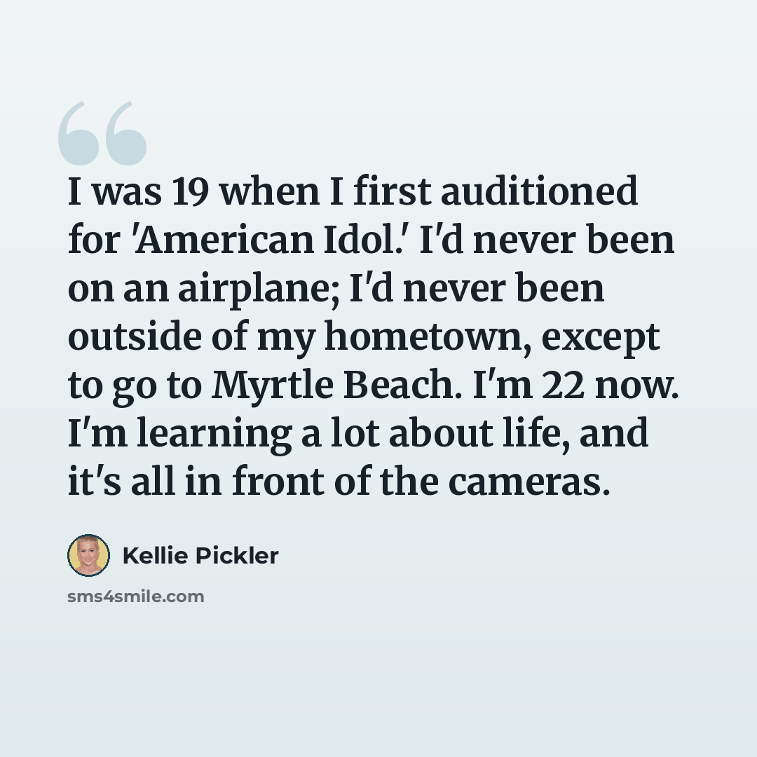 “I was 19 when I first auditioned for 'American Idol.' I'd never been on an airplane; I'd never been outside of my hometown, except to go to Myrtle Beach. I'm 22 now. I'm learning a lot about life, and it's all in front of the cameras.” quote by Kellie Pickler