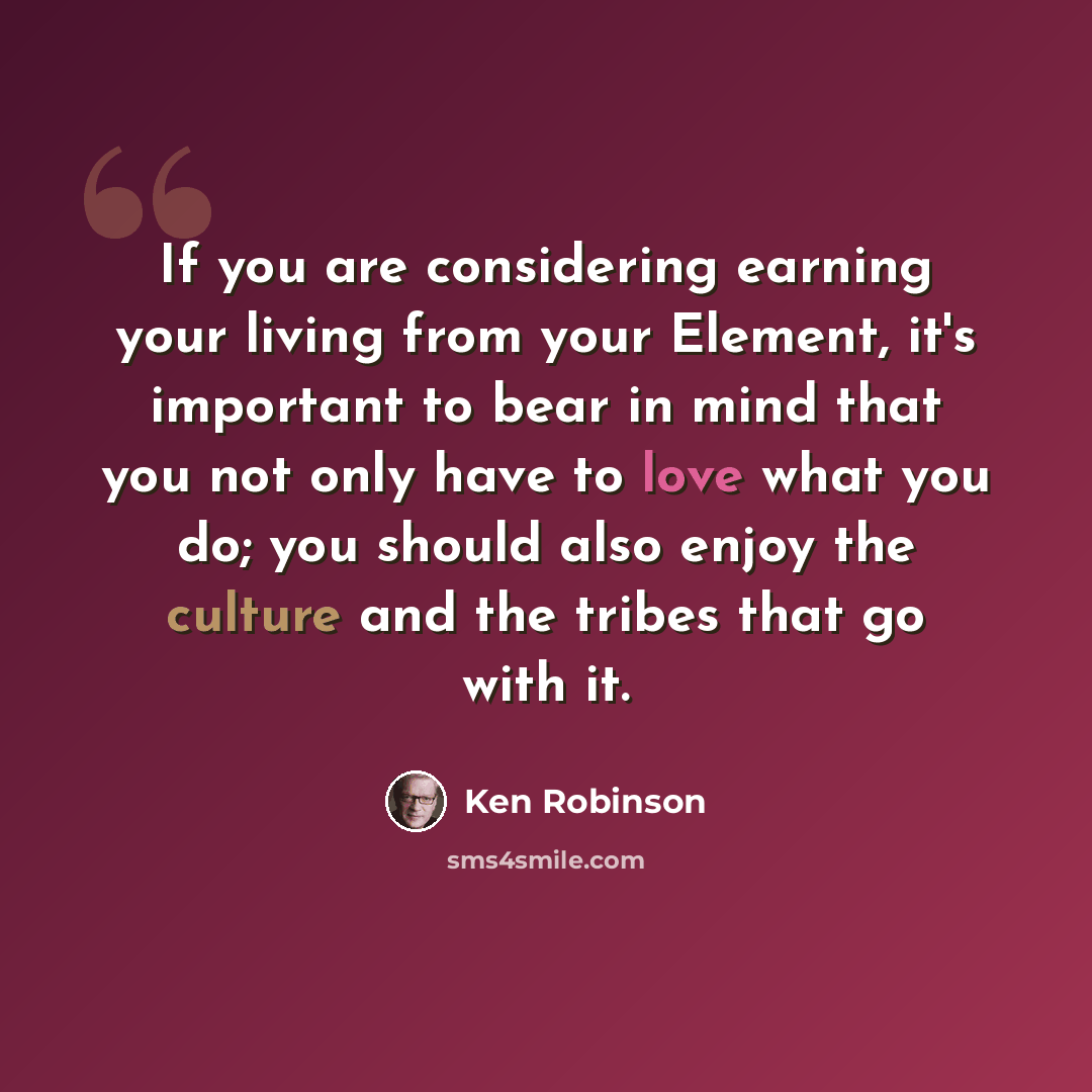 “If you are considering earning your living from your Element, it's important to bear in mind that you not only have to love what you do; you should also enjoy the culture and the tribes that go with it.” quote by Ken Robinson