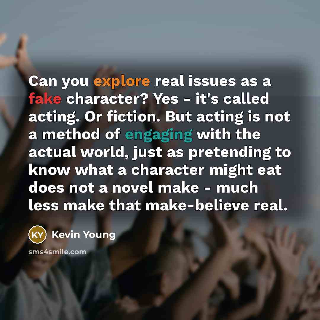 “Can you explore real issues as a fake character? Yes - it's called acting. Or fiction. But acting is not a method of engaging with the actual world, just as pretending to know what a character might eat does not a novel make - much less make that make-believe real.” quote by Kevin Young