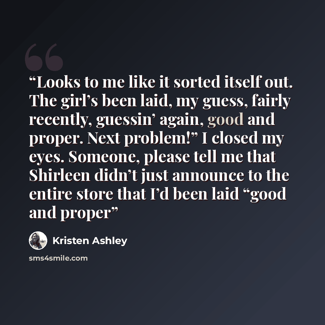 “Looks to me like it sorted itself out. The girl’s been laid, my guess, fairly recently, guessin’ again, good and proper. Next problem!” I closed my eyes. Someone, please tell me that Shirleen didn’t just announce to the entire store that I’d been laid “good and proper” quote by Kristen Ashley
