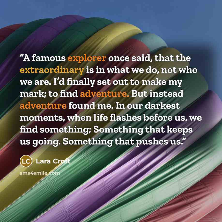 “A famous explorer once said, that the extraordinary is in what we do, not who we are. I’d finally set out to make my mark; to find adventure. But instead adventure found me. In our darkest moments, when life flashes before us, we find something; Something that keeps us going. Something that pushes…” quote by Lara Croft