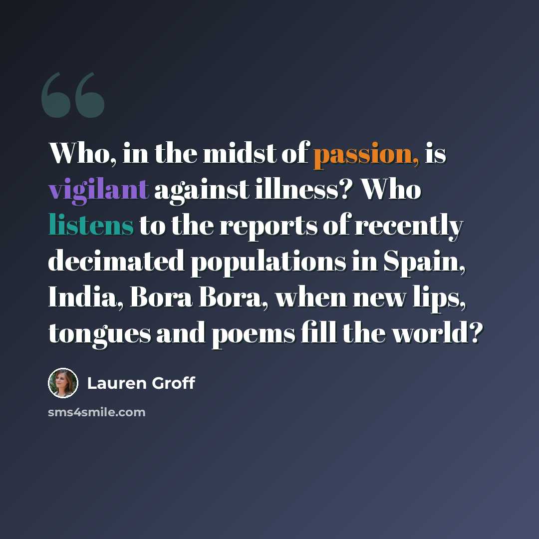 “Who, in the midst of passion, is vigilant against illness? Who listens to the reports of recently decimated populations in Spain, India, Bora Bora, when new lips, tongues and poems fill the world?” quote by Lauren Groff