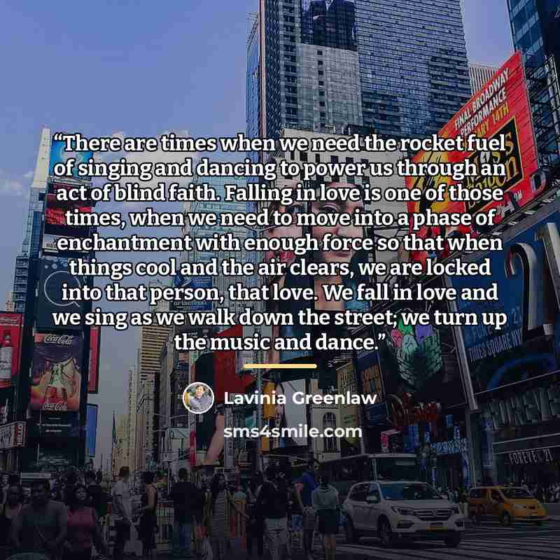 “There are times when we need the rocket fuel of singing and dancing to power us through an act of blind faith. Falling in love is one of those times, when we need to move into a phase of enchantment with enough force so that when things cool and the air clears, we are locked into that person, that…” quote by Lavinia Greenlaw