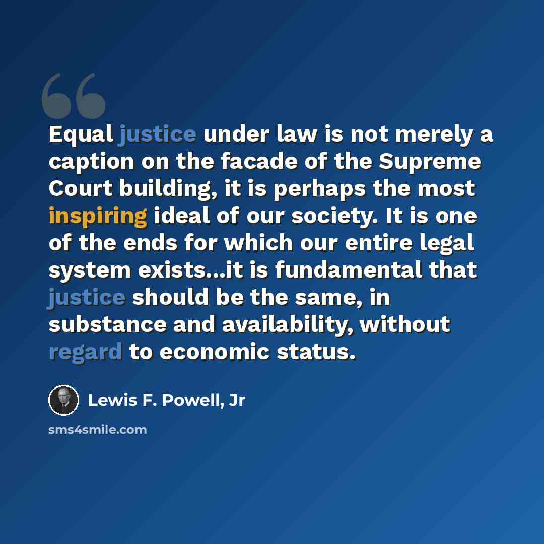 “Equal justice under law is not merely a caption on the facade of the Supreme Court building, it is perhaps the most inspiring ideal of our society. It is one of the ends for which our entire legal system exists...it is fundamental that justice should be the same, in substance and availability…” quote by Lewis F. Powell, Jr