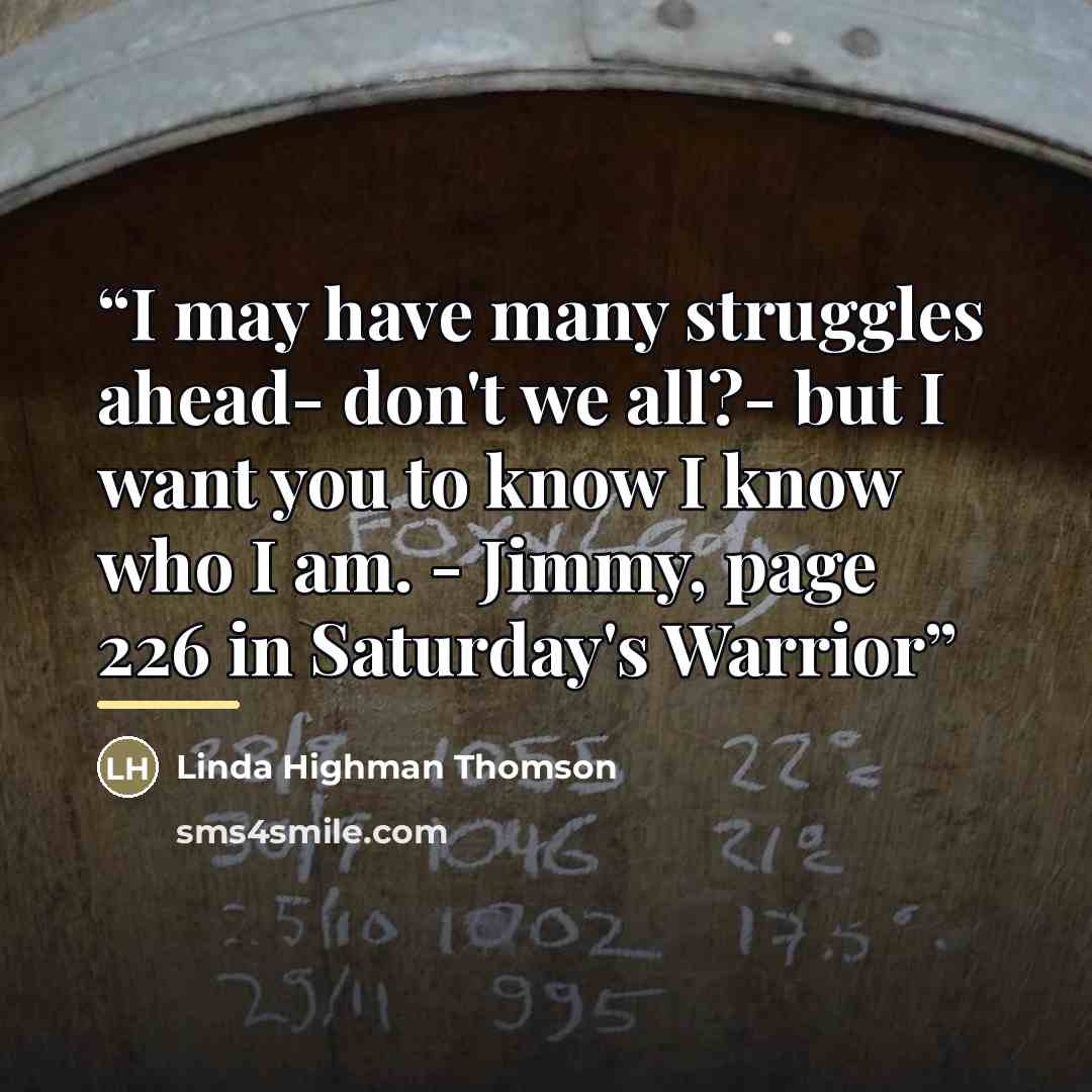 “I may have many struggles ahead- don't we all?- but I want you to know I know who I am. - Jimmy, page 226 in Saturday's Warrior” quote by Anonymous