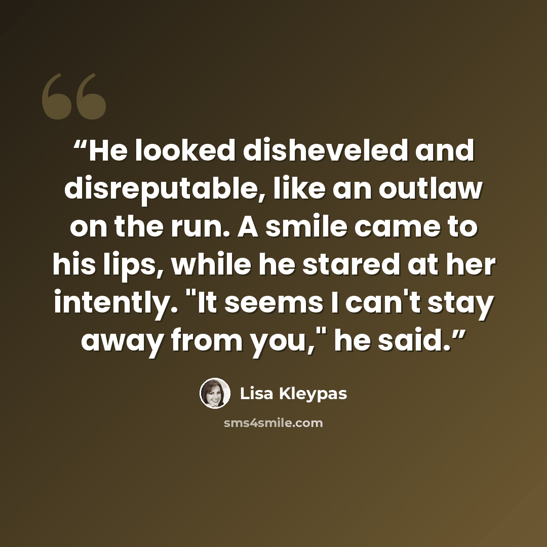 “He looked disheveled and disreputable, like an outlaw on the run. A smile came to his lips, while he stared at her intently. "It seems I can't stay away from you," he said.” quote by Lisa Kleypas