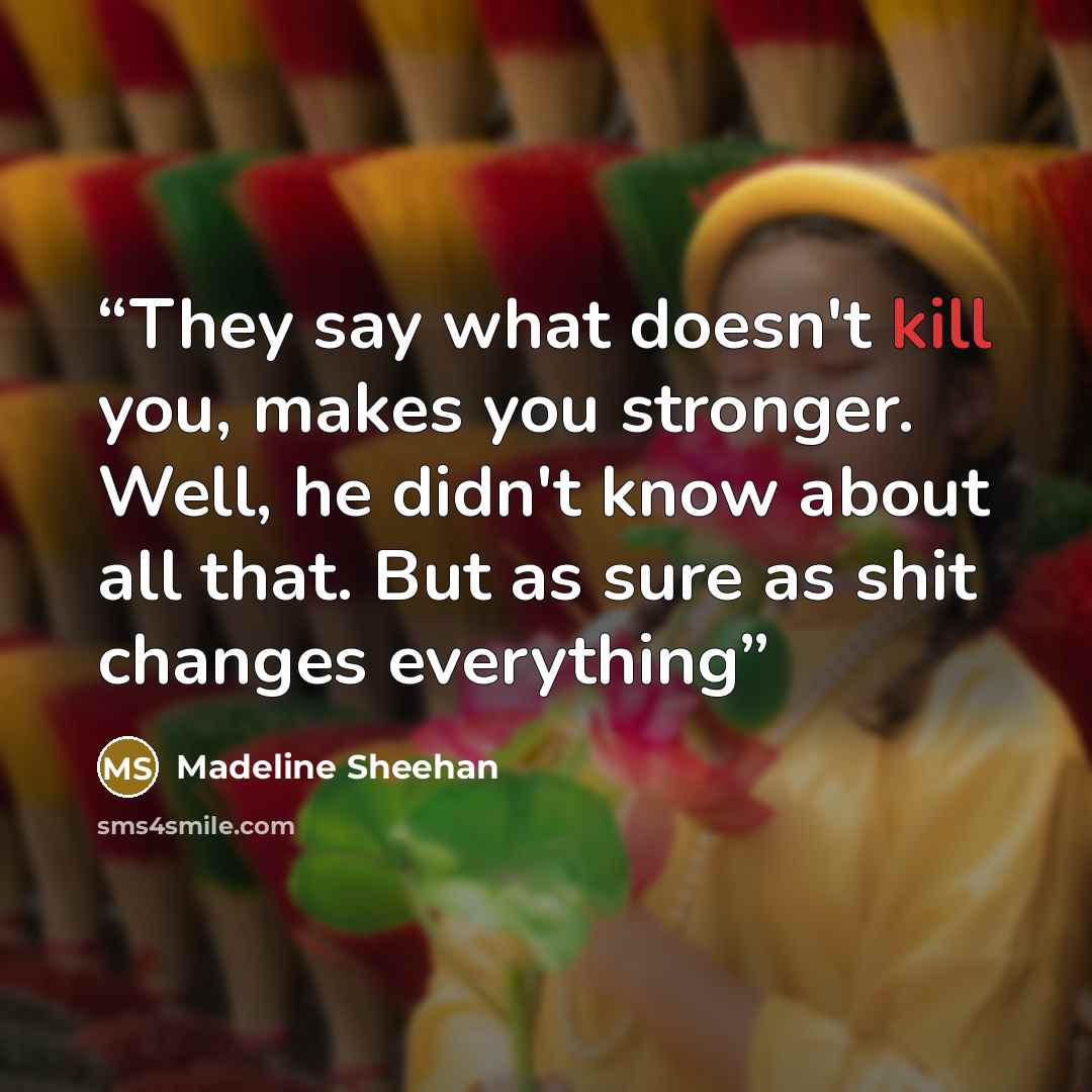 “They say what doesn't kill you, makes you stronger. Well, he didn't know about all that. But as sure as shit changes everything” quote by Madeline Sheehan
