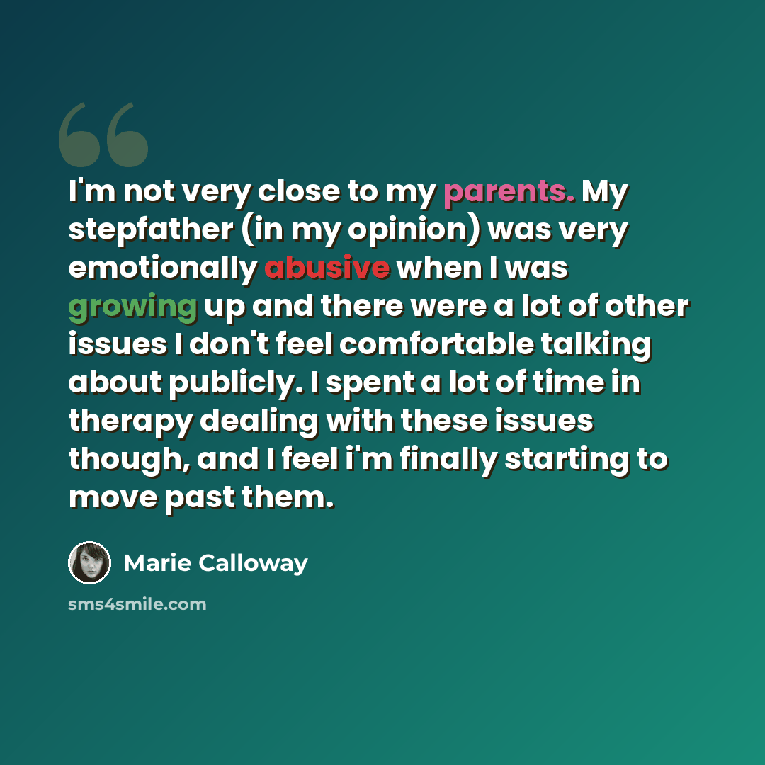 “I'm not very close to my parents. My stepfather (in my opinion) was very emotionally abusive when I was growing up and there were a lot of other issues I don't feel comfortable talking about publicly. I spent a lot of time in therapy dealing with these issues though, and I feel i'm finally…” quote by Marie Calloway