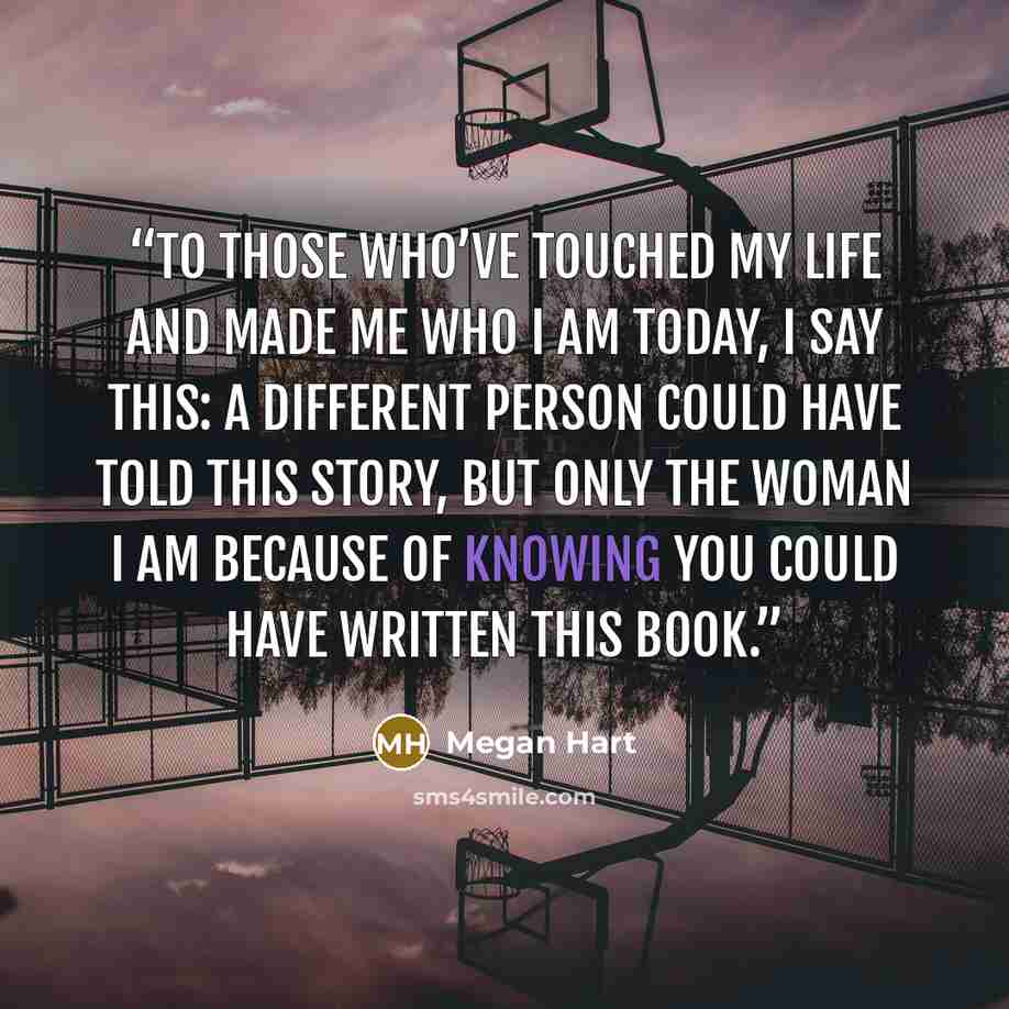 “To those who’ve touched my life and made me who I am today, I say this: A different person could have told this story, but only the woman I am because of knowing you could have written this book.” quote by Megan Hart