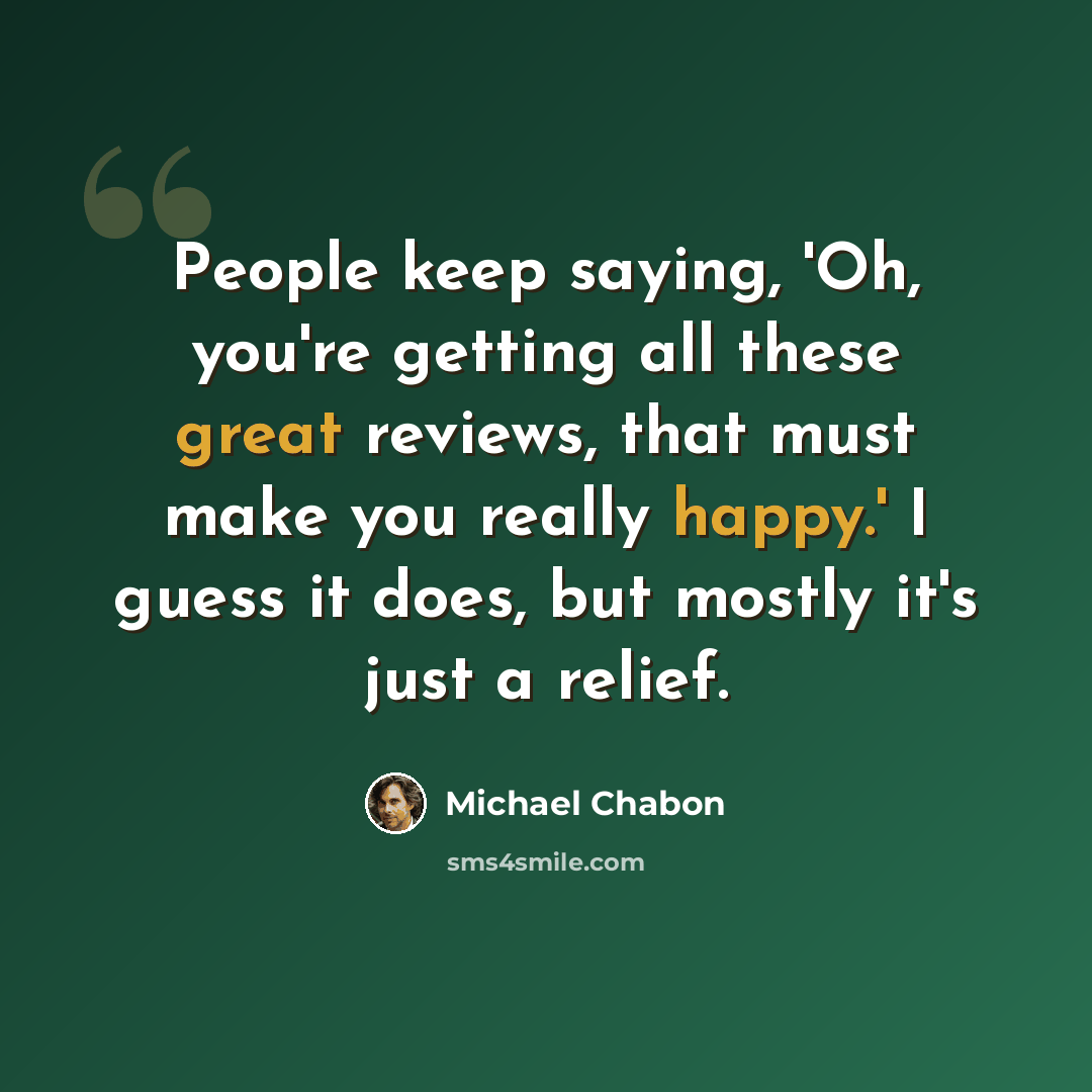 “People keep saying, 'Oh, you're getting all these great reviews, that must make you really happy.' I guess it does, but mostly it's just a relief.” quote by Michael Chabon