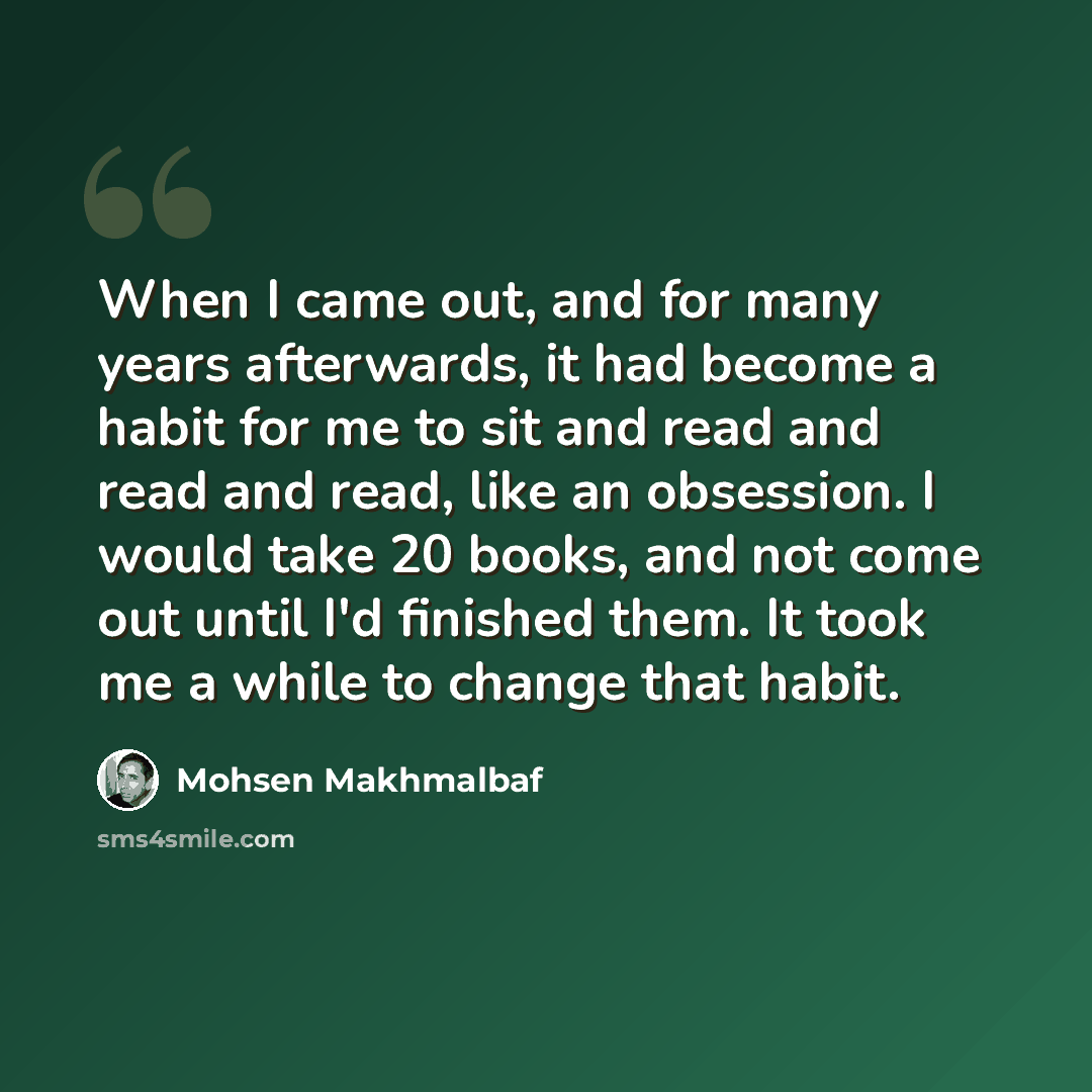 “When I came out, and for many years afterwards, it had become a habit for me to sit and read and read and read, like an obsession. I would take 20 books, and not come out until I'd finished them. It took me a while to change that habit.” quote by Mohsen Makhmalbaf